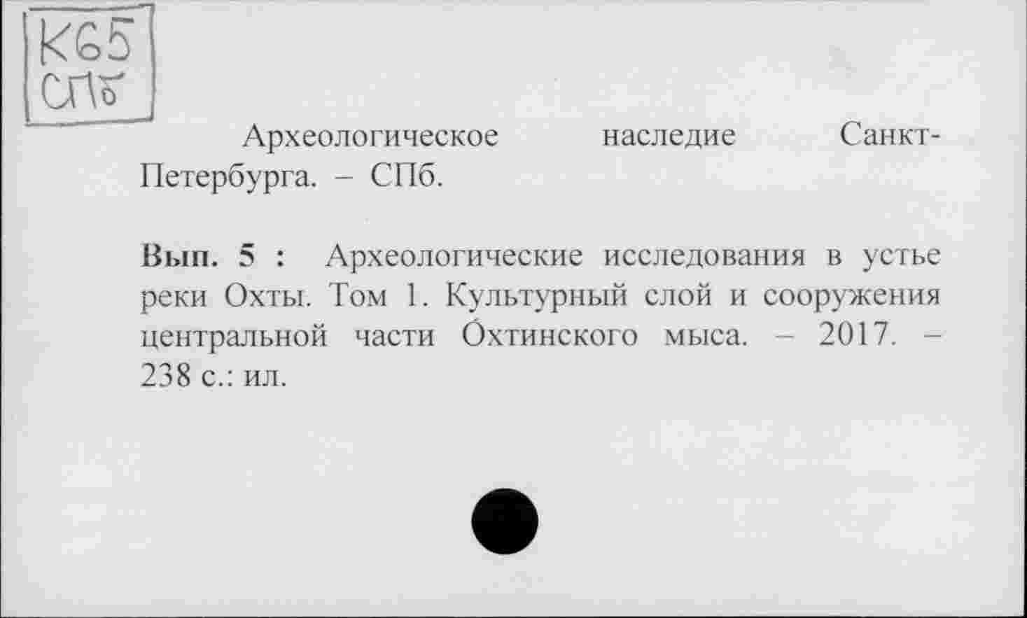 ﻿KG5
СПИ
Археологическое Петербурга. - СПб.
наследие
Санкт-
Вып. 5 : Археологические исследования в устье реки Охты. Том 1. Культурный слой и сооружения центральной части Охтинского мыса. - 2017. 238 с.: ил.